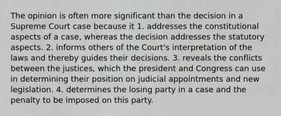 The opinion is often more significant than the decision in a Supreme Court case because it 1. addresses the constitutional aspects of a case, whereas the decision addresses the statutory aspects. 2. informs others of the Court's interpretation of the laws and thereby guides their decisions. 3. reveals the conflicts between the justices, which the president and Congress can use in determining their position on judicial appointments and new legislation. 4. determines the losing party in a case and the penalty to be imposed on this party.