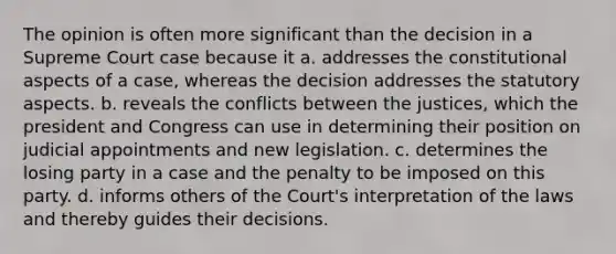 The opinion is often more significant than the decision in a Supreme Court case because it a. addresses the constitutional aspects of a case, whereas the decision addresses the statutory aspects. b. reveals the conflicts between the justices, which the president and Congress can use in determining their position on judicial appointments and new legislation. c. determines the losing party in a case and the penalty to be imposed on this party. d. informs others of the Court's interpretation of the laws and thereby guides their decisions.