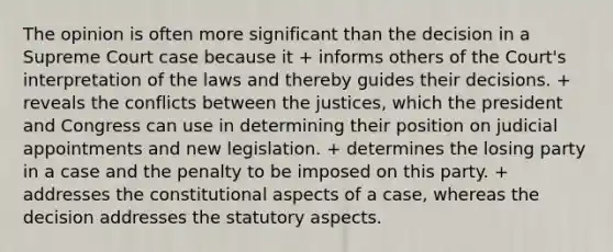 The opinion is often more significant than the decision in a Supreme Court case because it + informs others of the Court's interpretation of the laws and thereby guides their decisions. + reveals the conflicts between the justices, which the president and Congress can use in determining their position on judicial appointments and new legislation. + determines the losing party in a case and the penalty to be imposed on this party. + addresses the constitutional aspects of a case, whereas the decision addresses the statutory aspects.