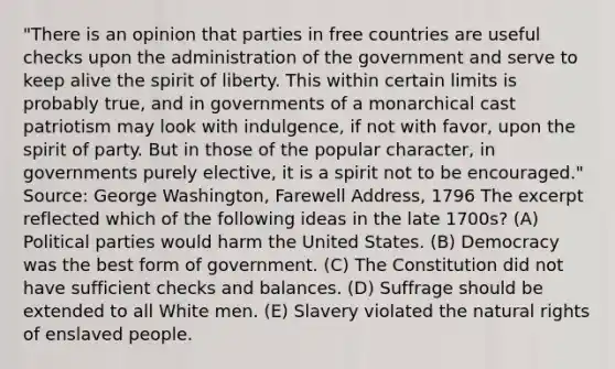 "There is an opinion that parties in free countries are useful checks upon the administration of the government and serve to keep alive the spirit of liberty. This within certain limits is probably true, and in governments of a monarchical cast patriotism may look with indulgence, if not with favor, upon the spirit of party. But in those of the popular character, in governments purely elective, it is a spirit not to be encouraged." Source: George Washington, Farewell Address, 1796 The excerpt reflected which of the following ideas in the late 1700s? (A) Political parties would harm the United States. (B) Democracy was the best form of government. (C) The Constitution did not have sufficient checks and balances. (D) Suffrage should be extended to all White men. (E) Slavery violated the natural rights of enslaved people.