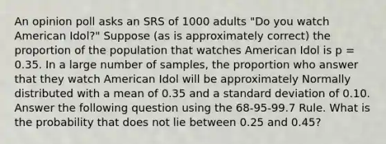 An opinion poll asks an SRS of 1000 adults "Do you watch American Idol?" Suppose (as is approximately correct) the proportion of the population that watches American Idol is p = 0.35. In a large number of samples, the proportion who answer that they watch American Idol will be approximately Normally distributed with a mean of 0.35 and a standard deviation of 0.10. Answer the following question using the 68-95-99.7 Rule. What is the probability that does not lie between 0.25 and 0.45?