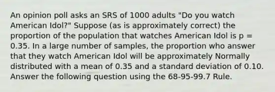 An opinion poll asks an SRS of 1000 adults "Do you watch American Idol?" Suppose (as is approximately correct) the proportion of the population that watches American Idol is p = 0.35. In a large number of samples, the proportion who answer that they watch American Idol will be approximately Normally distributed with a mean of 0.35 and a standard deviation of 0.10. Answer the following question using the 68-95-99.7 Rule.