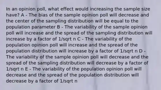 In an opinion poll, what effect would increasing the sample size have? A - The bias of the sample opinion poll will decrease and the center of the sampling distribution will be equal to the population parameter B - The variability of the sample opinion poll will increase and the spread of the sampling distribution will increase by a factor of 1/sqrt n C - The variability of the population opinion poll will increase and the spread of the population distribution will increase by a factor of 1/sqrt n D - The variability of the sample opinion poll will decrease and the spread of the sampling distribution will decrease by a factor of 1/sqrt n E - The variability of the population opinion poll will decrease and the spread of the population distribution will decrease by a factor of 1/sqrt n