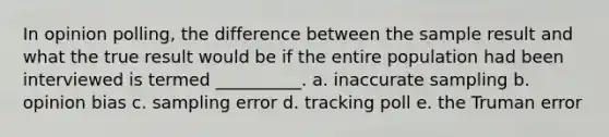 In opinion polling, the difference between the sample result and what the true result would be if the entire population had been interviewed is termed __________. a. inaccurate sampling b. opinion bias c. sampling error d. tracking poll e. the Truman error