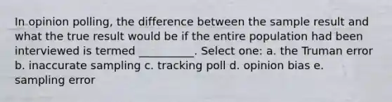 In opinion polling, the difference between the sample result and what the true result would be if the entire population had been interviewed is termed __________. Select one: a. the Truman error b. inaccurate sampling c. tracking poll d. opinion bias e. sampling error