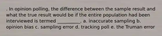 . In opinion polling, the difference between the sample result and what the true result would be if the entire population had been interviewed is termed __________. a. inaccurate sampling b. opinion bias c. sampling error d. tracking poll e. the Truman error