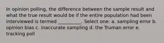 In opinion polling, the difference between the sample result and what the true result would be if the entire population had been interviewed is termed __________. Select one: a. sampling error b. opinion bias c. inaccurate sampling d. the Truman error e. tracking poll