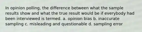 In opinion polling, the difference between what the sample results show and what the true result would be if everybody had been interviewed is termed. a. opinion bias b. inaccurate sampling c. misleading and questionable d. sampling error