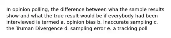 In opinion polling, the difference between wha the sample results show and what the true result would be if everybody had been interviewed is termed a. opinion bias b. inaccurate sampling c. the Truman Divergence d. sampling error e. a tracking poll