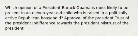 Which opinion of a President Barack Obama is most likely to be present in an eleven-year-old child who is raised in a politically active Republican household? Approval of the president Trust of the president Indifference towards the president Mistrust of the president