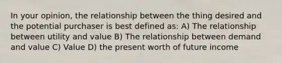 In your opinion, the relationship between the thing desired and the potential purchaser is best defined as: A) The relationship between utility and value B) The relationship between demand and value C) Value D) the present worth of future income