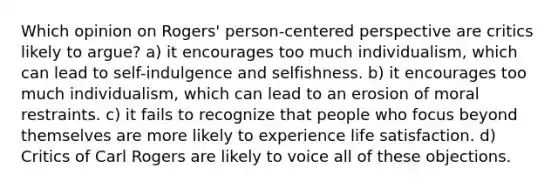 Which opinion on Rogers' person-centered perspective are critics likely to argue? a) it encourages too much individualism, which can lead to self-indulgence and selfishness. b) it encourages too much individualism, which can lead to an erosion of moral restraints. c) it fails to recognize that people who focus beyond themselves are more likely to experience life satisfaction. d) Critics of Carl Rogers are likely to voice all of these objections.