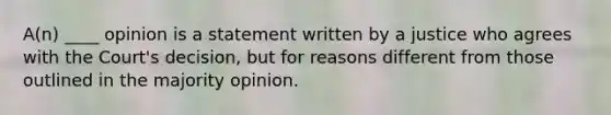 A(n) ____ opinion is a statement written by a justice who agrees with the Court's decision, but for reasons different from those outlined in the majority opinion.