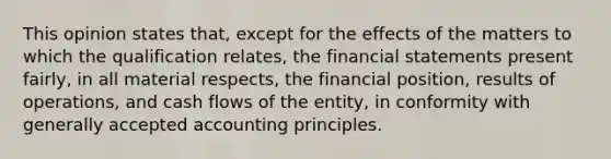 This opinion states that, except for the effects of the matters to which the qualification relates, the financial statements present fairly, in all material respects, the financial position, results of operations, and cash flows of the entity, in conformity with generally accepted accounting principles.