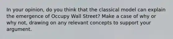 In your opinion, do you think that the classical model can explain the emergence of Occupy Wall Street? Make a case of why or why not, drawing on any relevant concepts to support your argument.