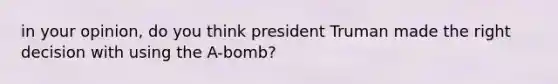 in your opinion, do you think president Truman made the right decision with using the A-bomb?