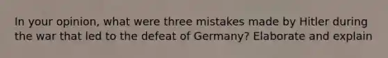 In your opinion, what were three mistakes made by Hitler during the war that led to the defeat of Germany? Elaborate and explain