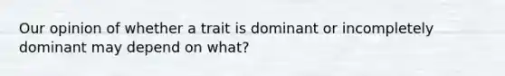 Our opinion of whether a trait is dominant or incompletely dominant may depend on what?