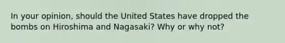 In your opinion, should the United States have dropped the bombs on Hiroshima and Nagasaki? Why or why not?