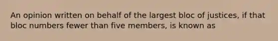 An opinion written on behalf of the largest bloc of justices, if that bloc numbers fewer than five members, is known as