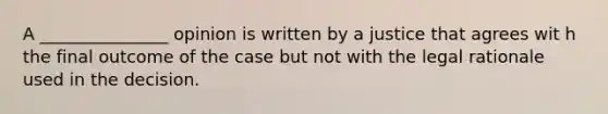 A _______________ opinion is written by a justice that agrees wit h the final outcome of the case but not with the legal rationale used in the decision.