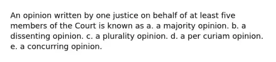 An opinion written by one justice on behalf of at least five members of the Court is known as a. a majority opinion. b. a dissenting opinion. c. a plurality opinion. d. a per curiam opinion. e. a concurring opinion.