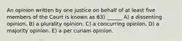 An opinion written by one justice on behalf of at least five members of the Court is known as 63) ______ A) a dissenting opinion. B) a plurality opinion. C) a concurring opinion. D) a majority opinion. E) a per curiam opinion.