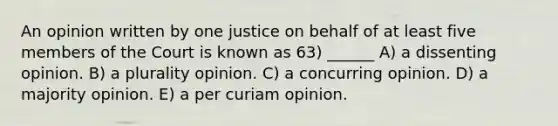 An opinion written by one justice on behalf of at least five members of the Court is known as 63) ______ A) a dissenting opinion. B) a plurality opinion. C) a concurring opinion. D) a majority opinion. E) a per curiam opinion.