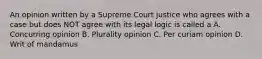 An opinion written by a Supreme Court justice who agrees with a case but does NOT agree with its legal logic is called a A. Concurring opinion B. Plurality opinion C. Per curiam opinion D. Writ of mandamus