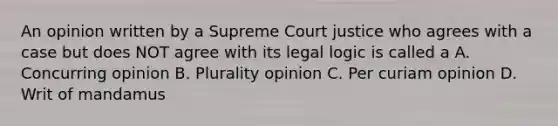 An opinion written by a Supreme Court justice who agrees with a case but does NOT agree with its legal logic is called a A. Concurring opinion B. Plurality opinion C. Per curiam opinion D. Writ of mandamus