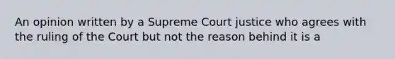 An opinion written by a Supreme Court justice who agrees with the ruling of the Court but not the reason behind it is a