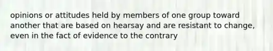 opinions or attitudes held by members of one group toward another that are based on hearsay and are resistant to change, even in the fact of evidence to the contrary