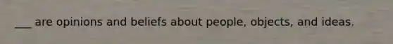 ___ are opinions and beliefs about people, objects, and ideas.