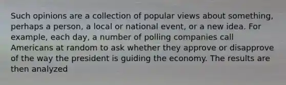 Such opinions are a collection of popular views about something, perhaps a person, a local or national event, or a new idea. For example, each day, a number of polling companies call Americans at random to ask whether they approve or disapprove of the way the president is guiding the economy. The results are then analyzed