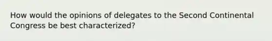 How would the opinions of delegates to the Second Continental Congress be best characterized?