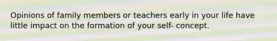 Opinions of family members or teachers early in your life have little impact on the formation of your self- concept.​