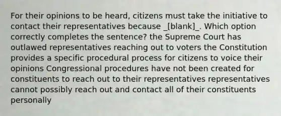 For their opinions to be heard, citizens must take the initiative to contact their representatives because _[blank]_. Which option correctly completes the sentence? the Supreme Court has outlawed representatives reaching out to voters the Constitution provides a specific procedural process for citizens to voice their opinions Congressional procedures have not been created for constituents to reach out to their representatives representatives cannot possibly reach out and contact all of their constituents personally