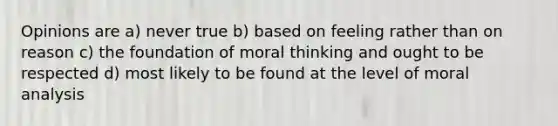 Opinions are a) never true b) based on feeling rather than on reason c) the foundation of moral thinking and ought to be respected d) most likely to be found at the level of moral analysis