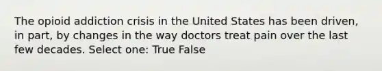 The opioid addiction crisis in the United States has been driven, in part, by changes in the way doctors treat pain over the last few decades. Select one: True False