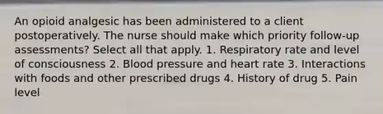 An opioid analgesic has been administered to a client postoperatively. The nurse should make which priority follow-up assessments? Select all that apply. 1. Respiratory rate and level of consciousness 2. Blood pressure and heart rate 3. Interactions with foods and other prescribed drugs 4. History of drug 5. Pain level