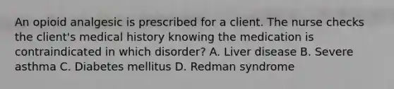 An opioid analgesic is prescribed for a client. The nurse checks the client's medical history knowing the medication is contraindicated in which disorder? A. Liver disease B. Severe asthma C. Diabetes mellitus D. Redman syndrome