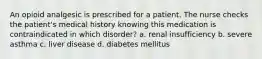 An opioid analgesic is prescribed for a patient. The nurse checks the patient's medical history knowing this medication is contraindicated in which disorder? a. renal insufficiency b. severe asthma c. liver disease d. diabetes mellitus