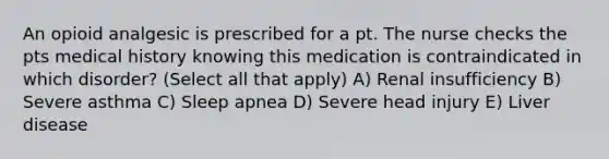 An opioid analgesic is prescribed for a pt. The nurse checks the pts medical history knowing this medication is contraindicated in which disorder? (Select all that apply) A) Renal insufficiency B) Severe asthma C) Sleep apnea D) Severe head injury E) Liver disease