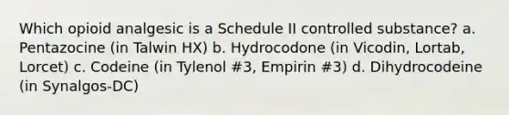 Which opioid analgesic is a Schedule II controlled substance? a. Pentazocine (in Talwin HX) b. Hydrocodone (in Vicodin, Lortab, Lorcet) c. Codeine (in Tylenol #3, Empirin #3) d. Dihydrocodeine (in Synalgos-DC)