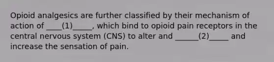 Opioid analgesics are further classified by their mechanism of action of ____(1)_____, which bind to opioid pain receptors in the central nervous system (CNS) ​to alter and ______(2)_____ and increase the sensation of pain.