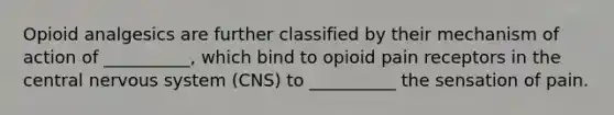 Opioid analgesics are further classified by their mechanism of action of __________, which bind to opioid pain receptors in the central nervous system (CNS) ​to __________ the sensation of pain.