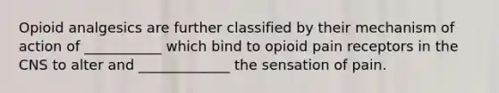 Opioid analgesics are further classified by their mechanism of action of ___________ which bind to opioid pain receptors in the CNS to alter and _____________ the sensation of pain.