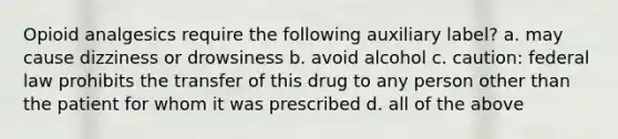 Opioid analgesics require the following auxiliary label? a. may cause dizziness or drowsiness b. avoid alcohol c. caution: federal law prohibits the transfer of this drug to any person other than the patient for whom it was prescribed d. all of the above