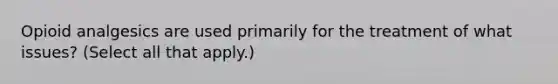 Opioid analgesics are used primarily for the treatment of what issues? (Select all that apply.)