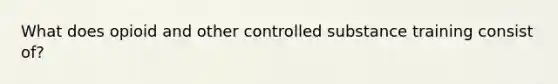 What does opioid and other controlled substance training consist of?